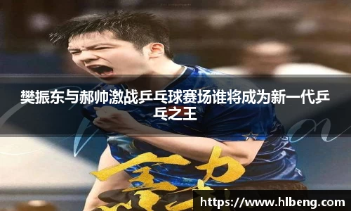 樊振东与郝帅激战乒乓球赛场谁将成为新一代乒乓之王