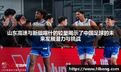 山东高速与新疆喀什的较量揭示了中国足球的未来发展潜力与挑战