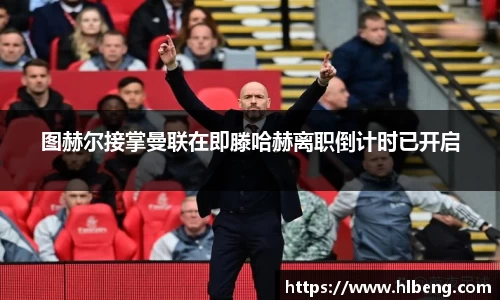 图赫尔接掌曼联在即滕哈赫离职倒计时已开启